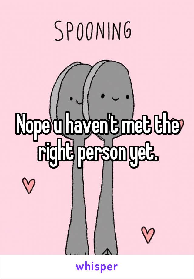 Nope u haven't met the right person yet.