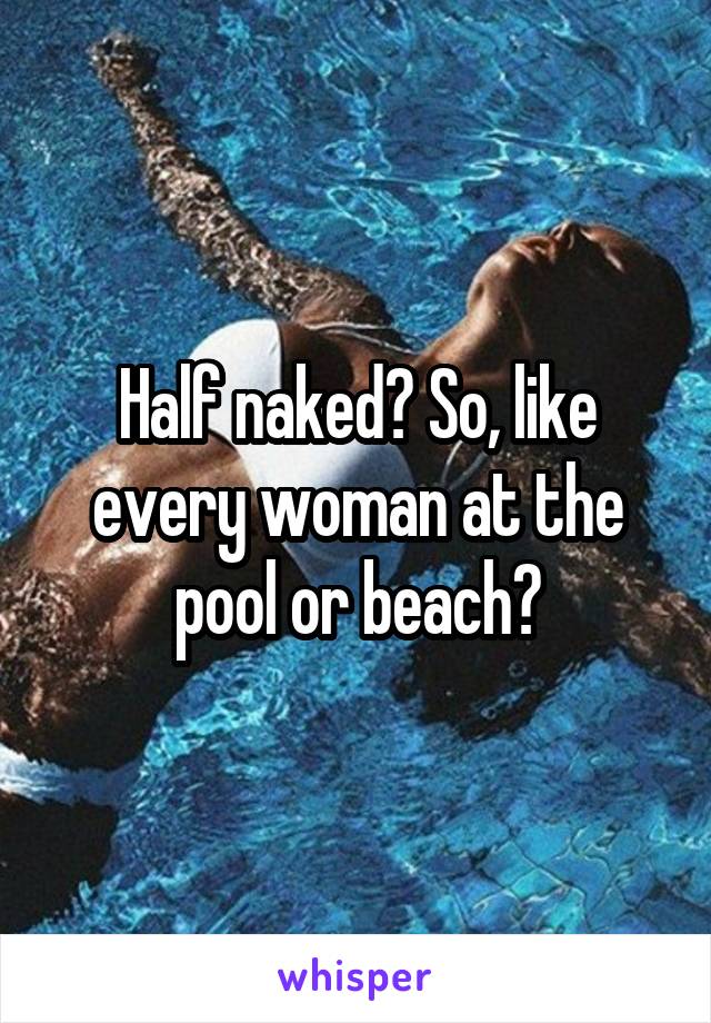 Half naked? So, like every woman at the pool or beach?