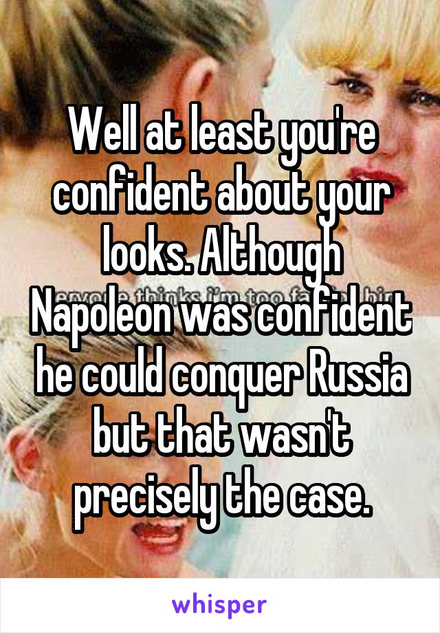 Well at least you're confident about your looks. Although Napoleon was confident he could conquer Russia but that wasn't precisely the case.