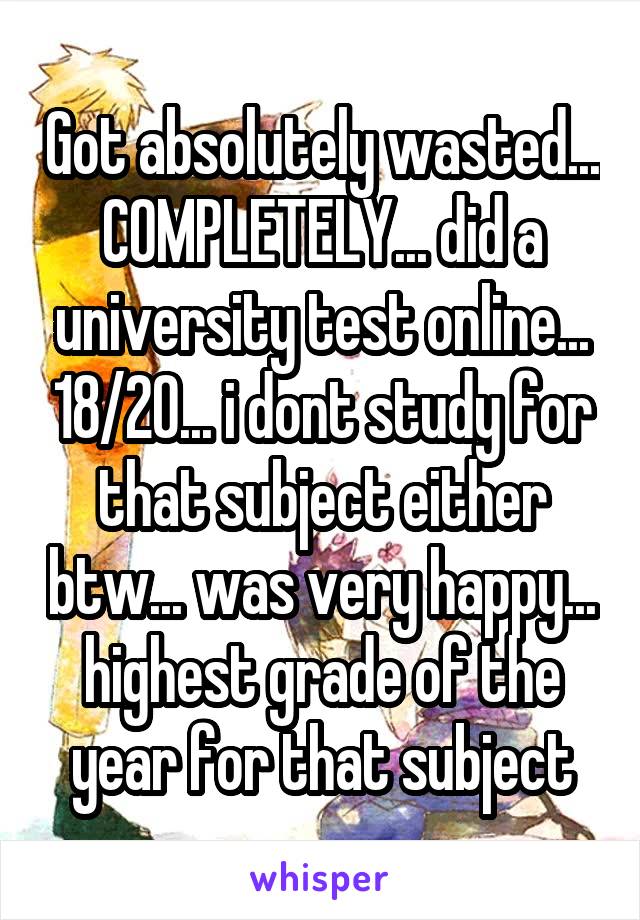 Got absolutely wasted... COMPLETELY... did a university test online... 18/20... i dont study for that subject either btw... was very happy... highest grade of the year for that subject