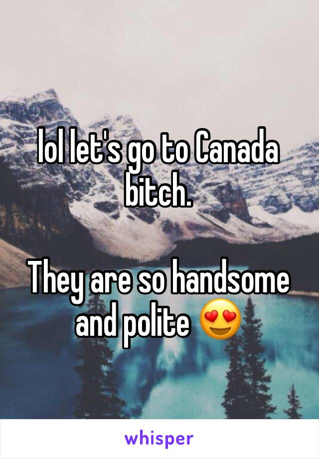 lol let's go to Canada bitch. 

They are so handsome and polite 😍