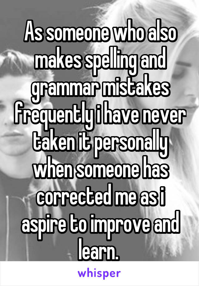 As someone who also makes spelling and grammar mistakes frequently i have never taken it personally when someone has corrected me as i aspire to improve and learn. 