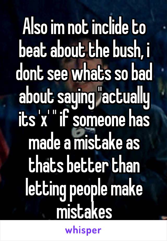 Also im not inclide to beat about the bush, i dont see whats so bad about saying "actually its 'x' " if someone has made a mistake as thats better than letting people make mistakes