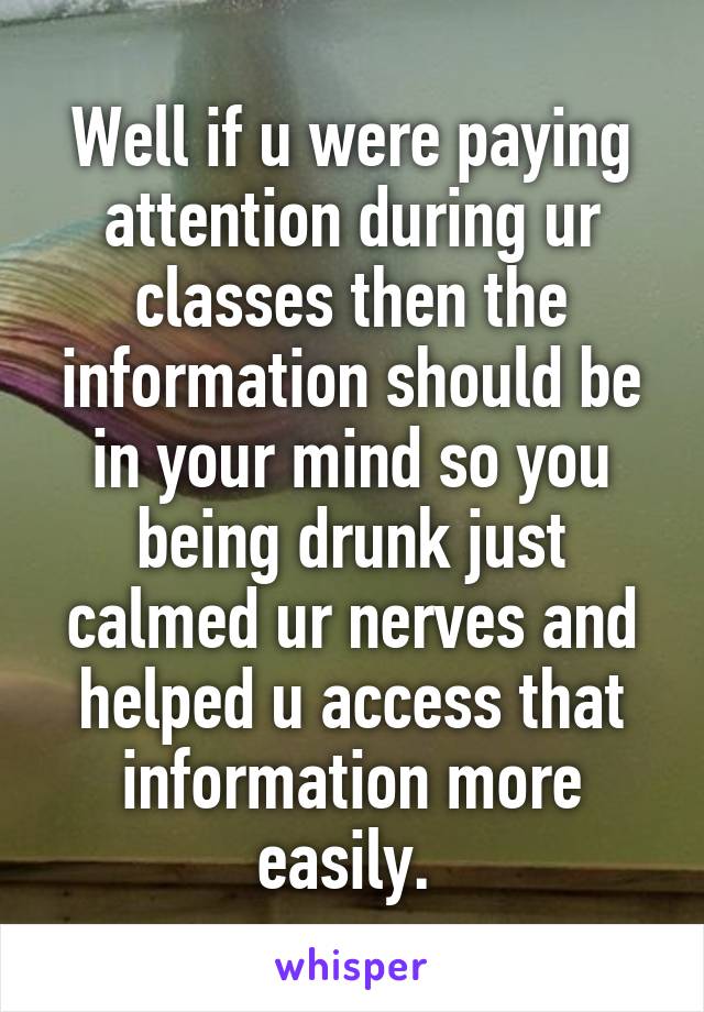 Well if u were paying attention during ur classes then the information should be in your mind so you being drunk just calmed ur nerves and helped u access that information more easily. 