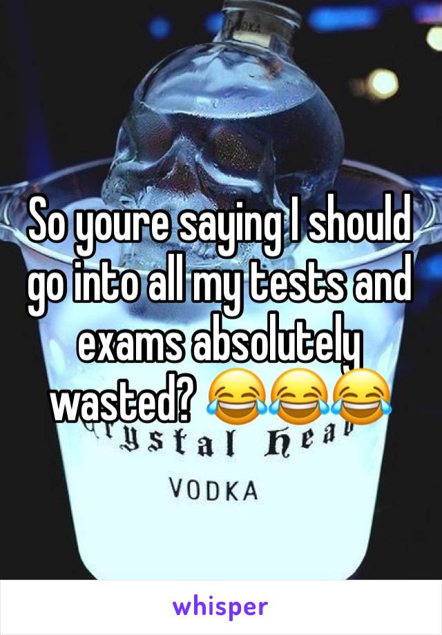 So youre saying I should go into all my tests and exams absolutely wasted? 😂😂😂