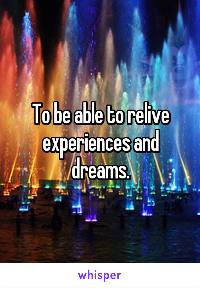 To be able to relive experiences and dreams.