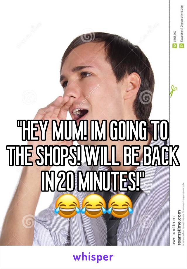 "HEY MUM! IM GOING TO THE SHOPS! WILL BE BACK IN 20 MINUTES!" 
😂😂😂