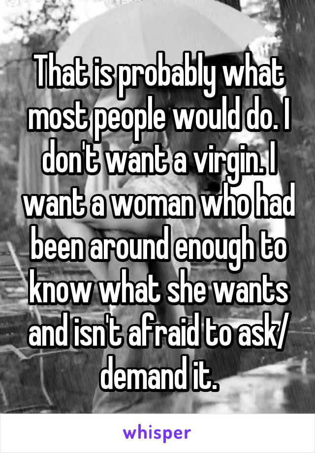 That is probably what most people would do. I don't want a virgin. I want a woman who had been around enough to know what she wants and isn't afraid to ask/ demand it.