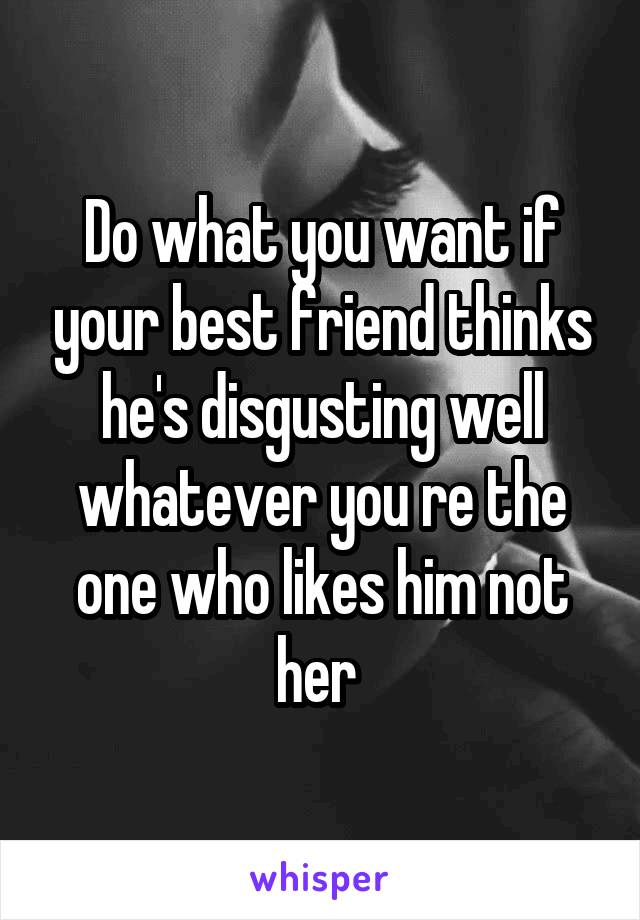 Do what you want if your best friend thinks he's disgusting well whatever you re the one who likes him not her 