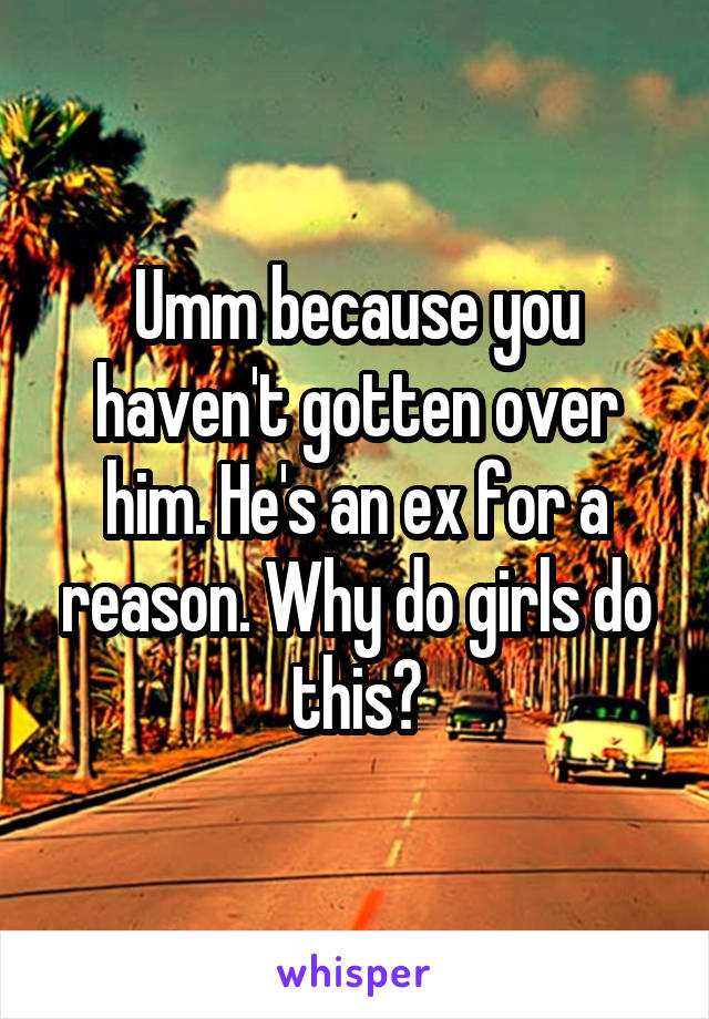 Umm because you haven't gotten over him. He's an ex for a reason. Why do girls do this?