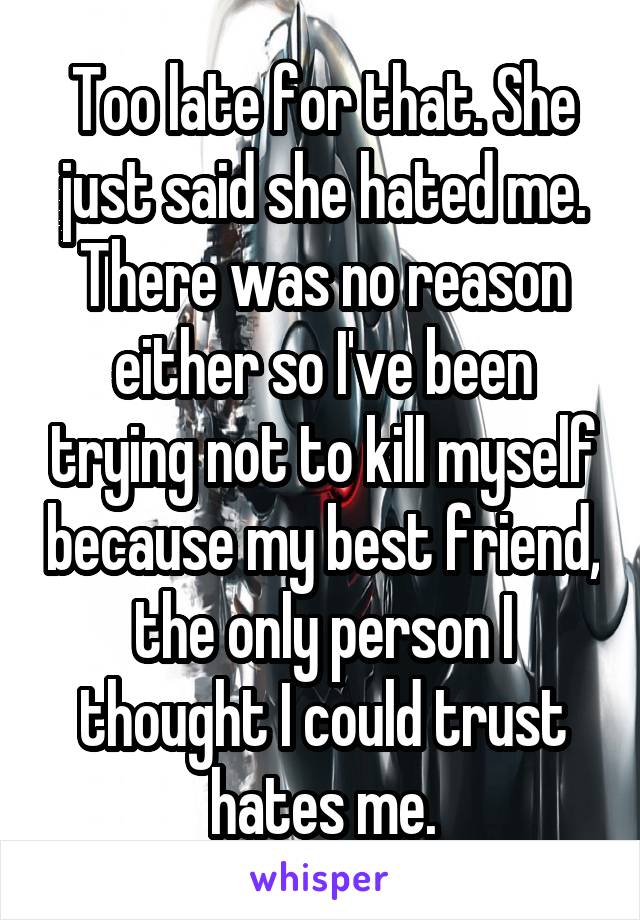 Too late for that. She just said she hated me. There was no reason either so I've been trying not to kill myself because my best friend, the only person I thought I could trust hates me.