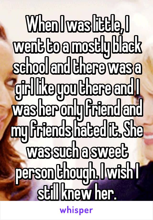 When I was little, I went to a mostly black school and there was a girl like you there and I was her only friend and my friends hated it. She was such a sweet person though. I wish I still knew her.