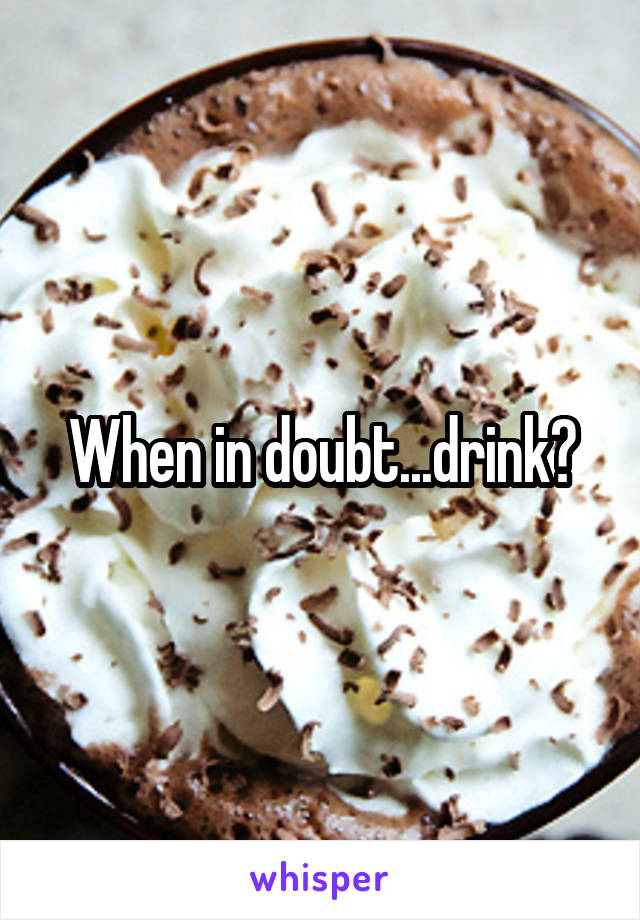 When in doubt...drink?