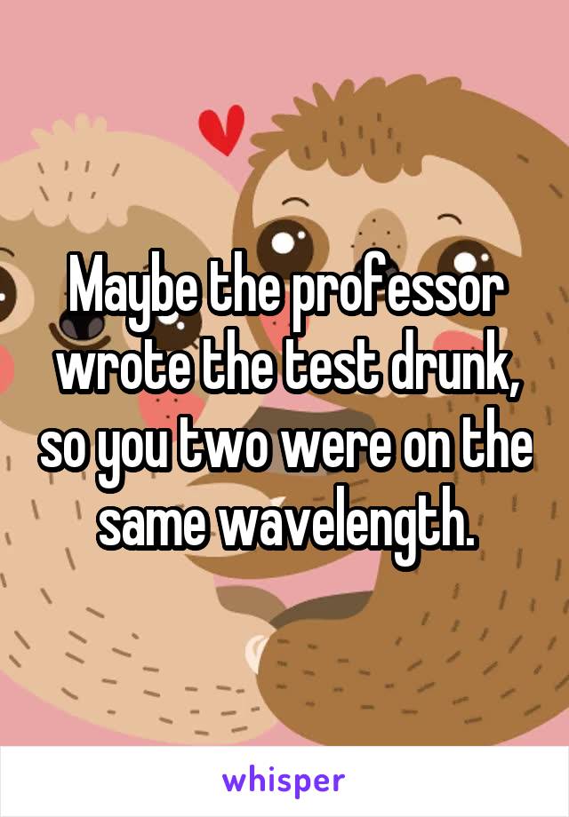 Maybe the professor wrote the test drunk, so you two were on the same wavelength.