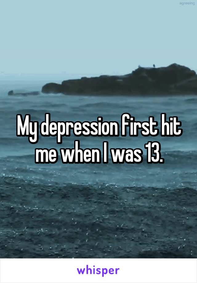 My depression first hit me when I was 13.