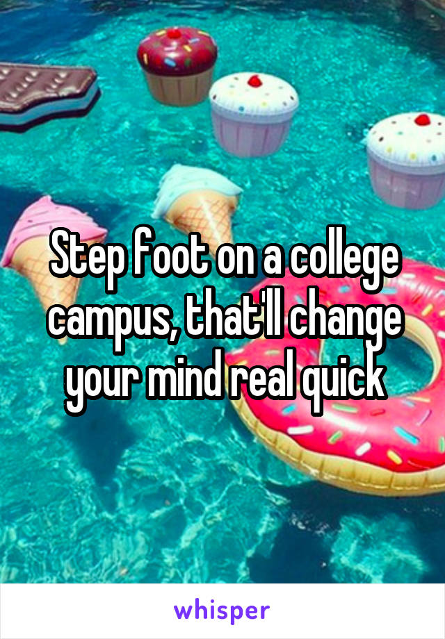 Step foot on a college campus, that'll change your mind real quick