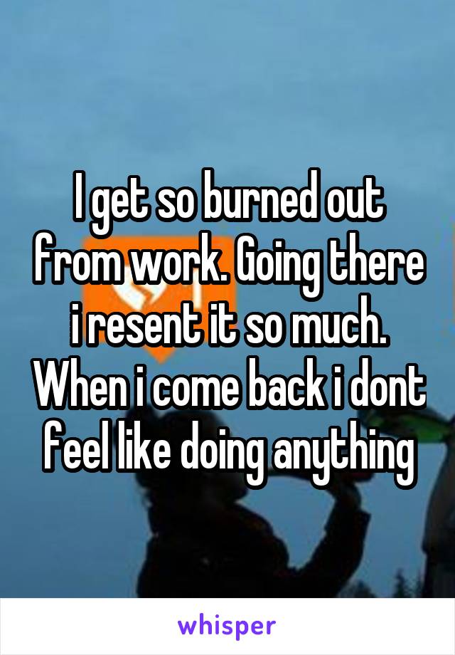 I get so burned out from work. Going there i resent it so much. When i come back i dont feel like doing anything