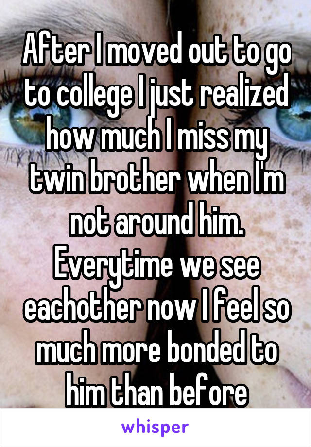 After I moved out to go to college I just realized how much I miss my twin brother when I'm not around him. Everytime we see eachother now I feel so much more bonded to him than before