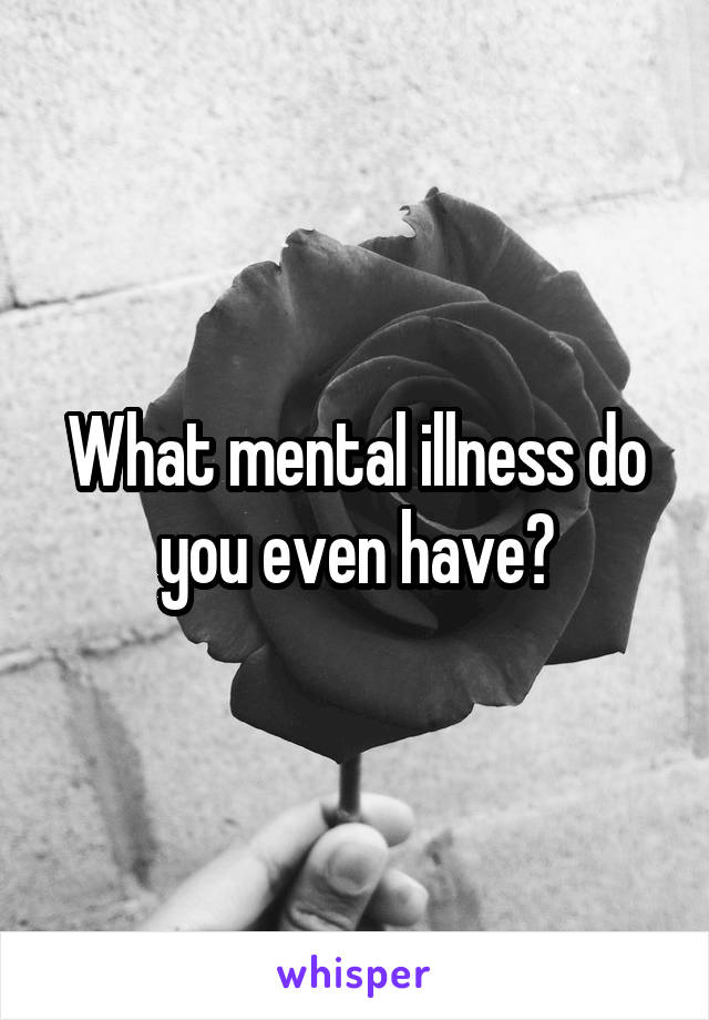 What mental illness do you even have?