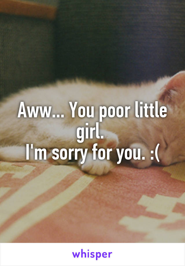 Aww... You poor little girl. 
I'm sorry for you. :(