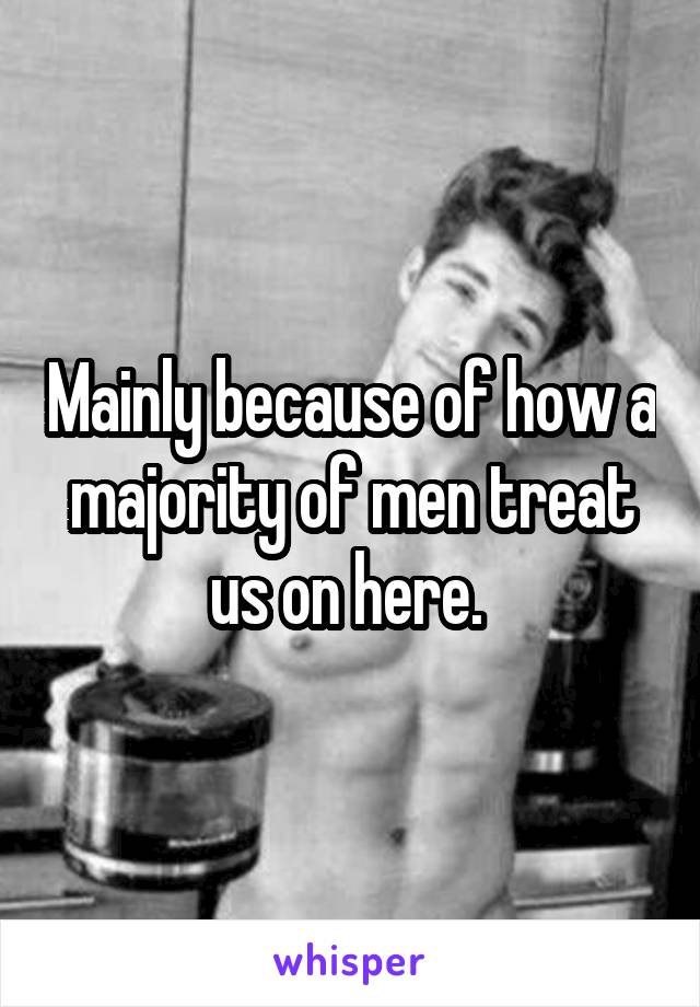 Mainly because of how a majority of men treat us on here. 