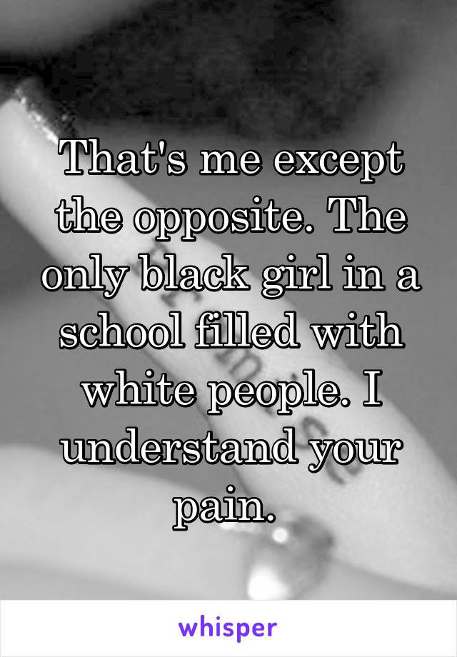 That's me except the opposite. The only black girl in a school filled with white people. I understand your pain. 