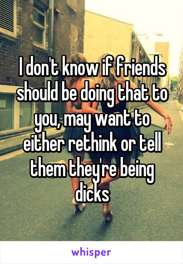 I don't know if friends should be doing that to you, may want to either rethink or tell them they're being dicks