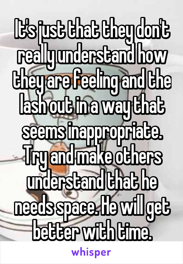 It's just that they don't really understand how they are feeling and the lash out in a way that seems inappropriate. Try and make others understand that he needs space. He will get better with time.