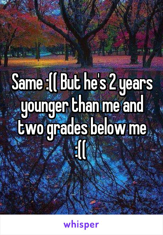 Same :(( But he's 2 years younger than me and two grades below me :(( 
