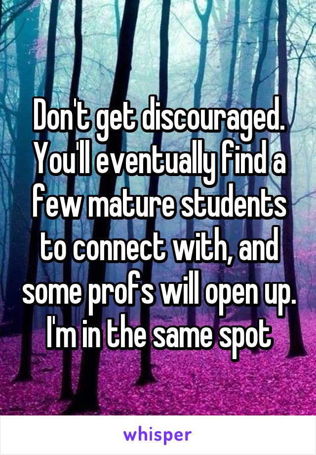 Don't get discouraged. You'll eventually find a few mature students to connect with, and some profs will open up. I'm in the same spot