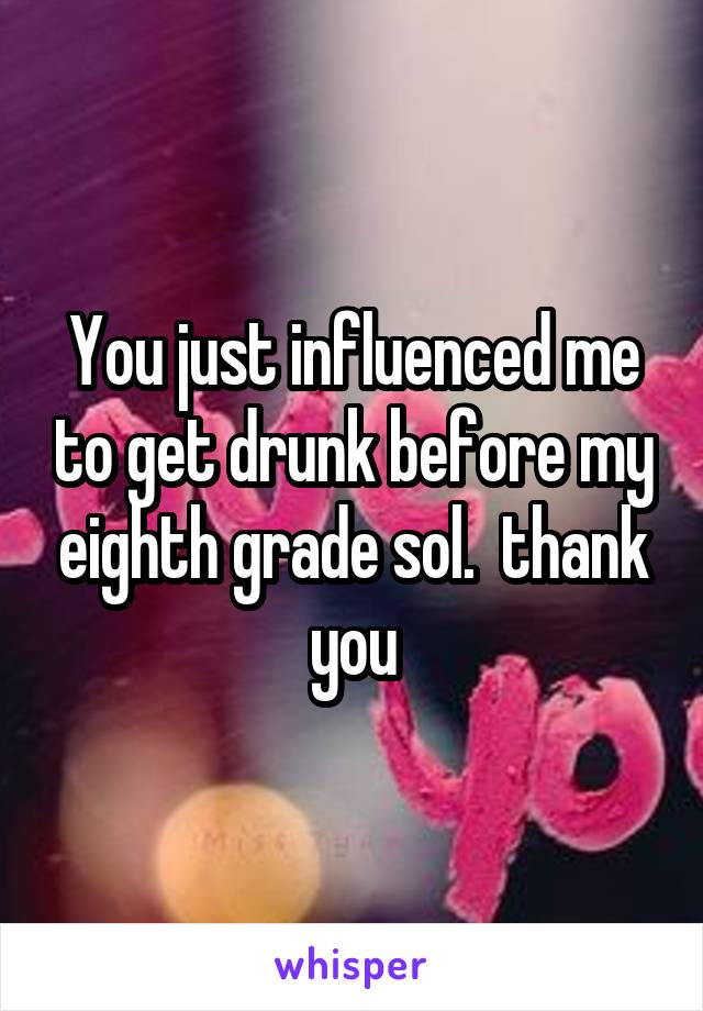 You just influenced me to get drunk before my eighth grade sol.  thank you