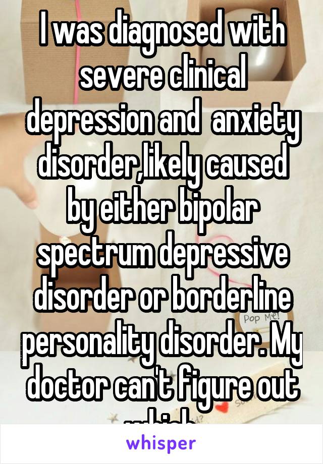 I was diagnosed with severe clinical depression and  anxiety disorder,likely caused by either bipolar spectrum depressive disorder or borderline personality disorder. My doctor can't figure out which.