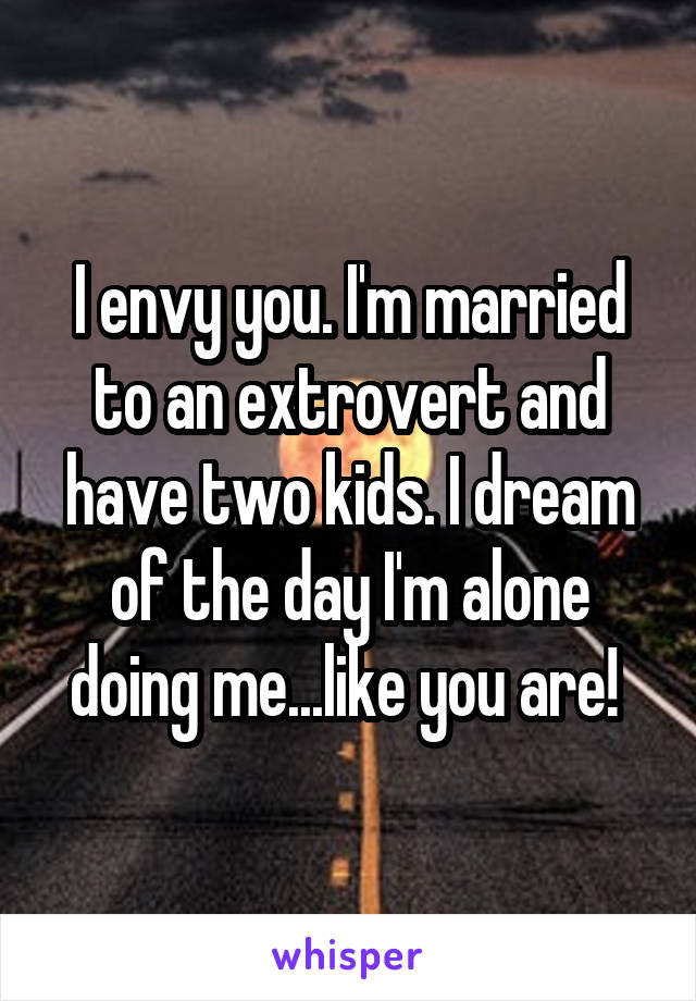 I envy you. I'm married to an extrovert and have two kids. I dream of the day I'm alone doing me...like you are! 