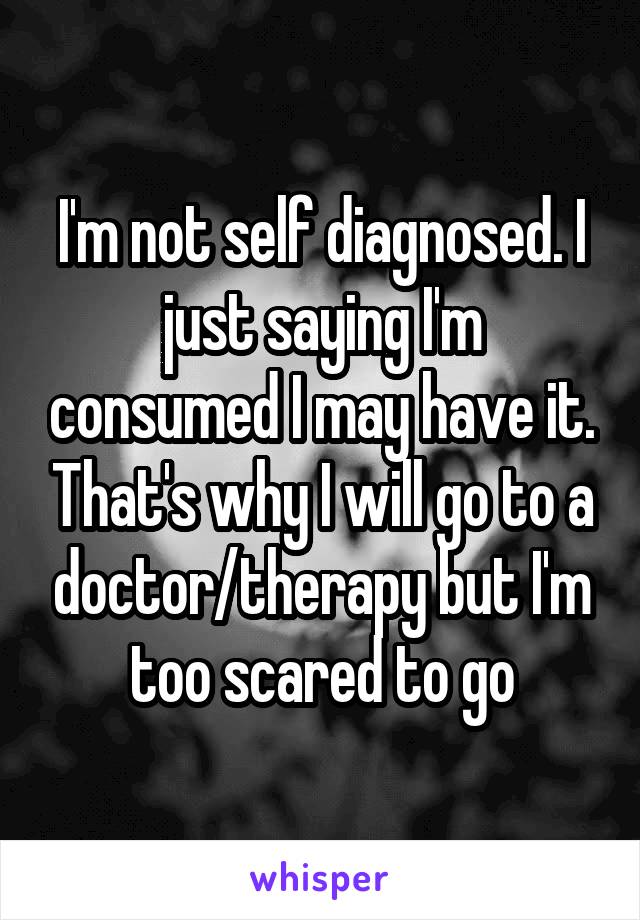 I'm not self diagnosed. I just saying I'm consumed I may have it. That's why I will go to a doctor/therapy but I'm too scared to go