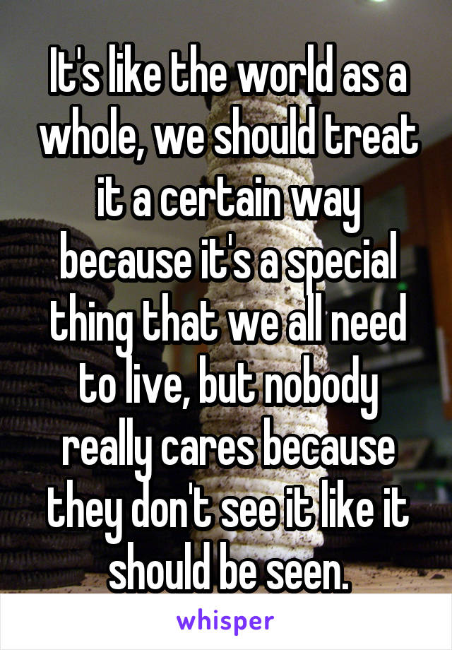 It's like the world as a whole, we should treat it a certain way because it's a special thing that we all need to live, but nobody really cares because they don't see it like it should be seen.