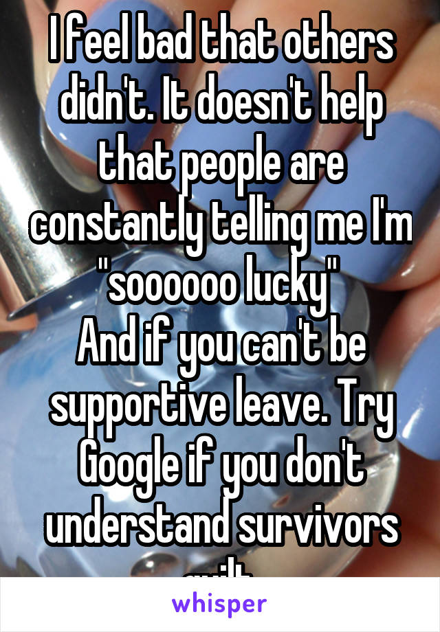 I feel bad that others didn't. It doesn't help that people are constantly telling me I'm "soooooo lucky" 
And if you can't be supportive leave. Try Google if you don't understand survivors guilt 