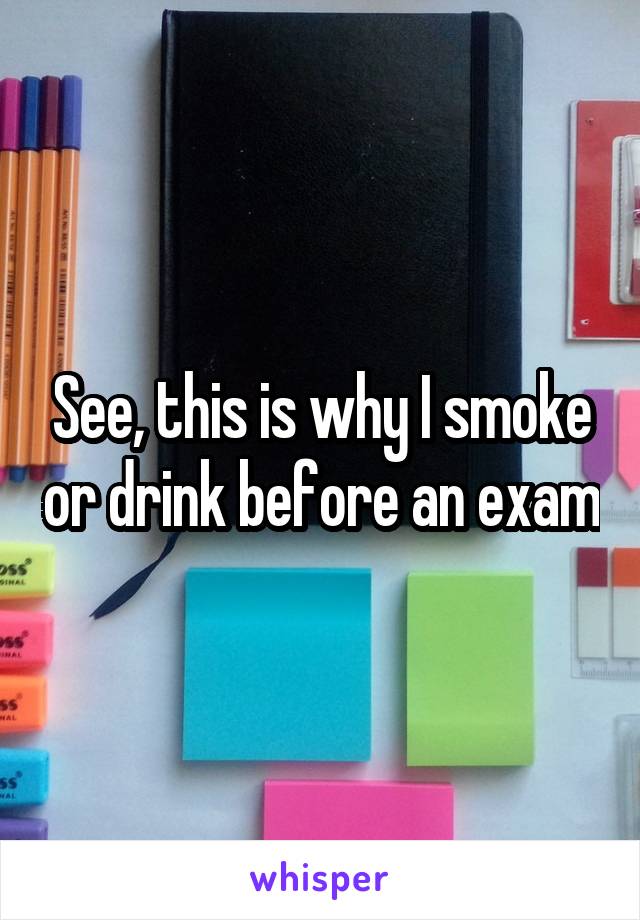 See, this is why I smoke or drink before an exam