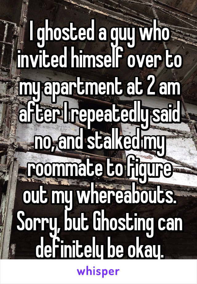 I ghosted a guy who invited himself over to my apartment at 2 am after I repeatedly said no, and stalked my roommate to figure out my whereabouts. Sorry, but Ghosting can definitely be okay.