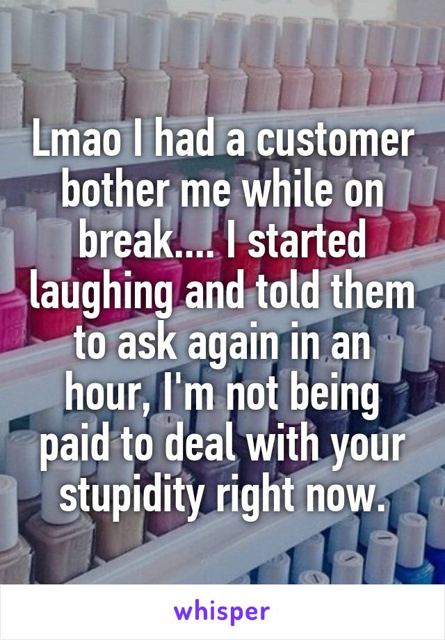 Lmao I had a customer bother me while on break.... I started laughing and told them to ask again in an hour, I'm not being paid to deal with your stupidity right now.