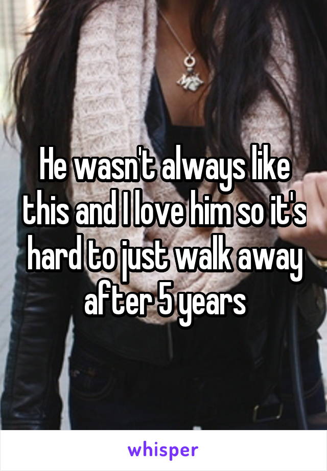 He wasn't always like this and I love him so it's hard to just walk away after 5 years