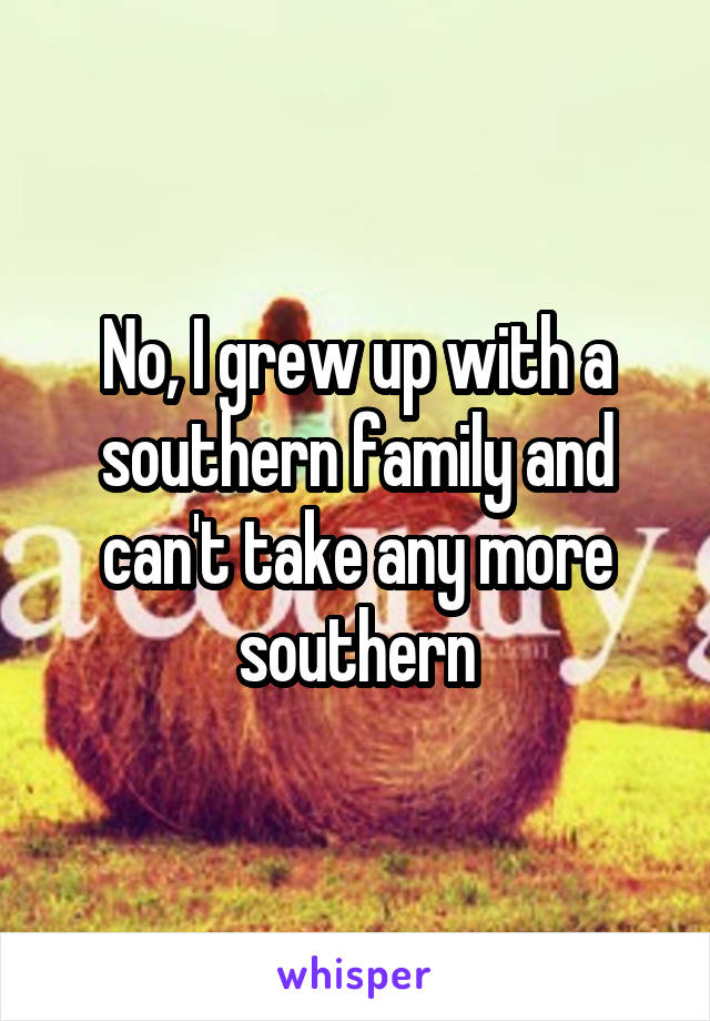 No, I grew up with a southern family and can't take any more southern