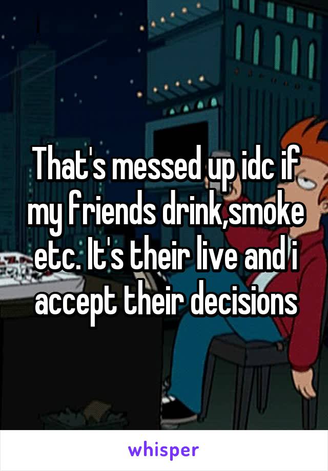 That's messed up idc if my friends drink,smoke etc. It's their live and i accept their decisions