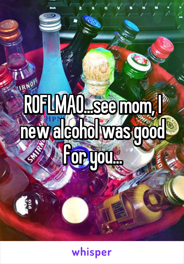 ROFLMAO...see mom, I new alcohol was good for you...