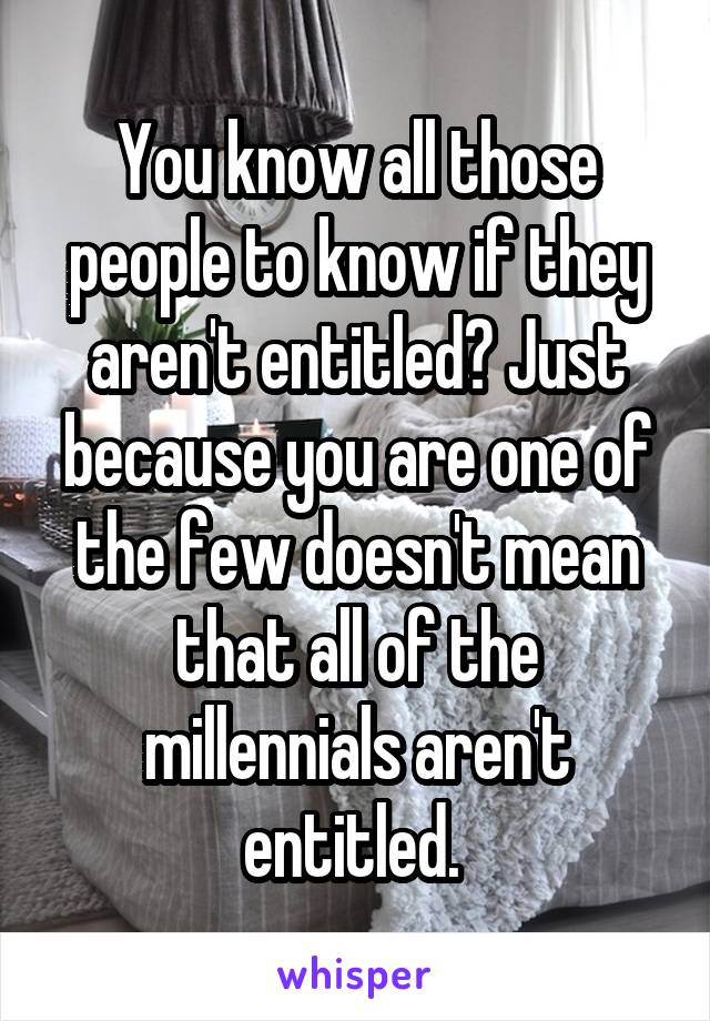 You know all those people to know if they aren't entitled? Just because you are one of the few doesn't mean that all of the millennials aren't entitled. 