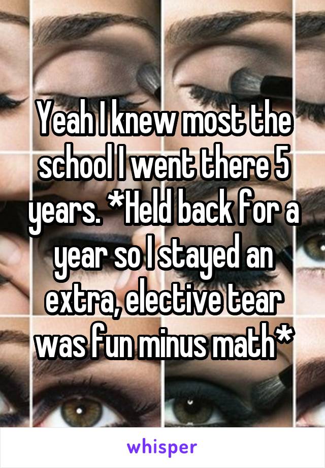 Yeah I knew most the school I went there 5 years. *Held back for a year so I stayed an extra, elective tear was fun minus math*