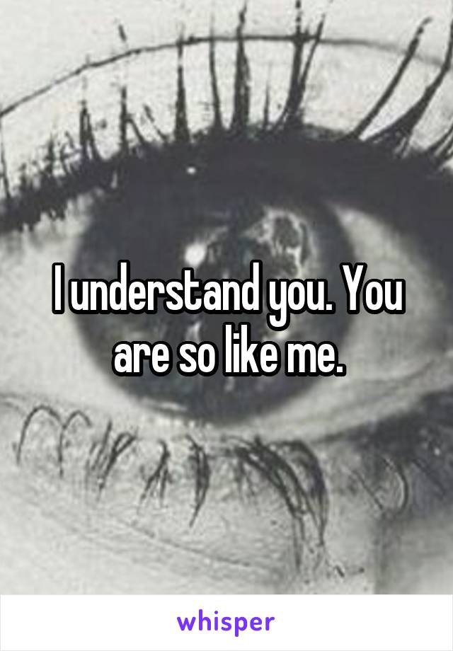 I understand you. You are so like me.