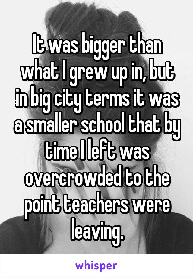It was bigger than what I grew up in, but in big city terms it was a smaller school that by time I left was overcrowded to the point teachers were leaving.