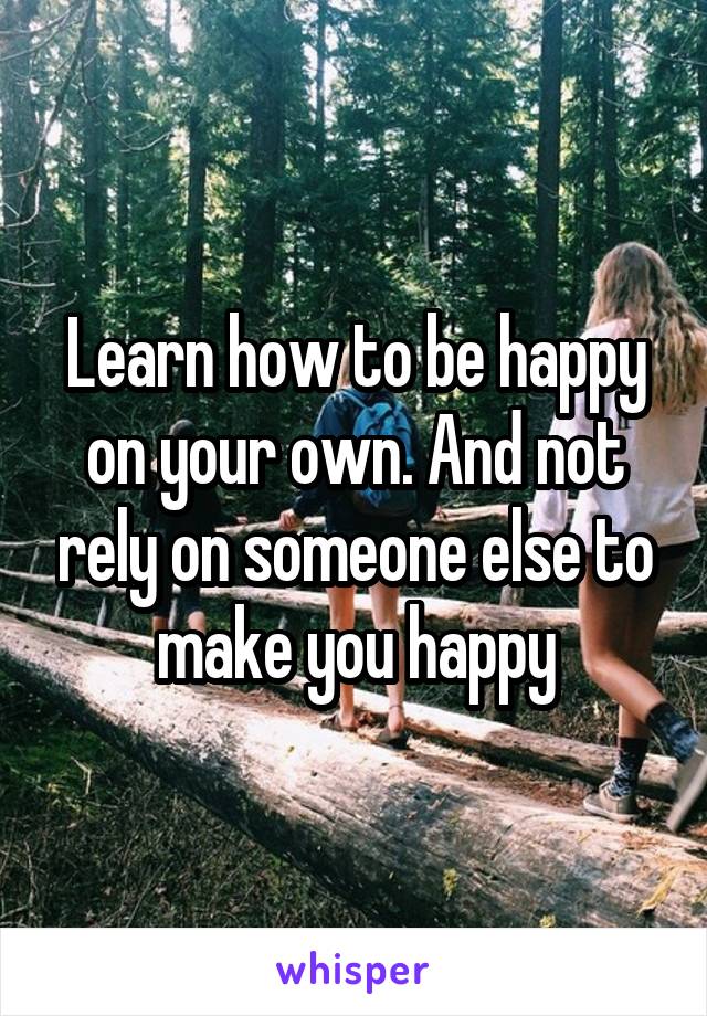 Learn how to be happy on your own. And not rely on someone else to make you happy