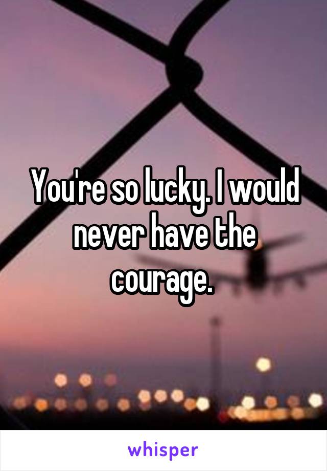 You're so lucky. I would never have the courage. 