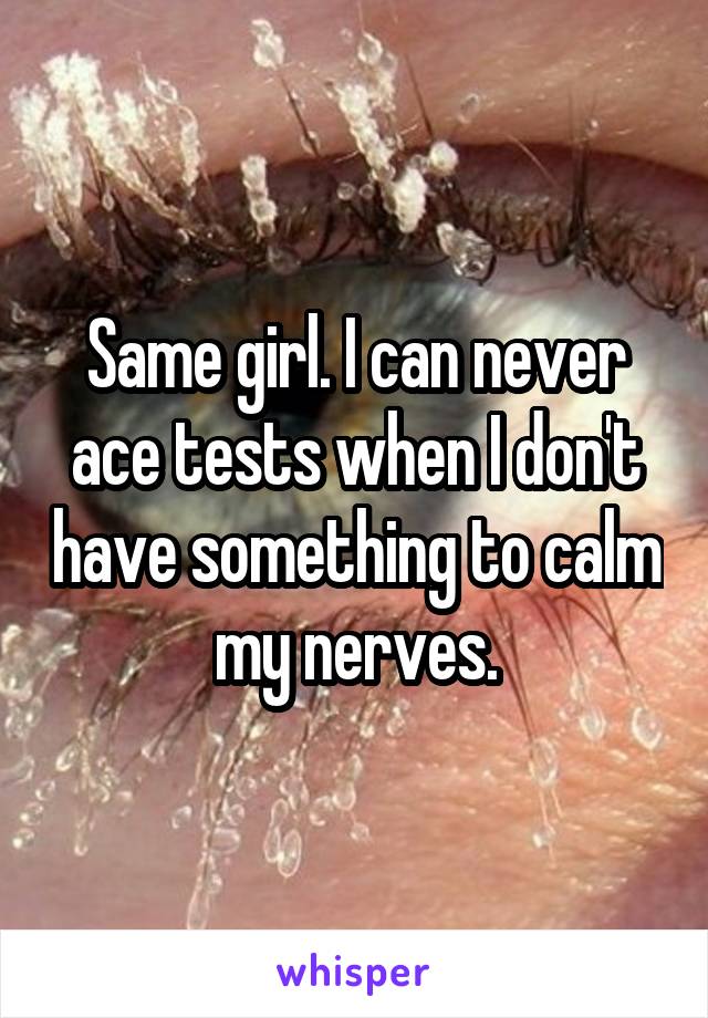 Same girl. I can never ace tests when I don't have something to calm my nerves.